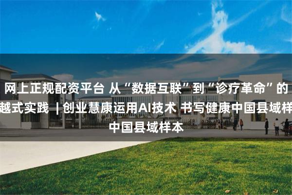 网上正规配资平台 从“数据互联”到“诊疗革命”的跨越式实践  | 创业慧康运用AI技术 书写健康中国县域样本