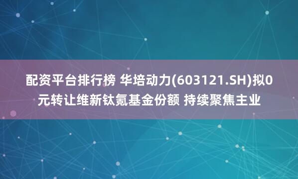 配资平台排行榜 华培动力(603121.SH)拟0元转让维新钛氪基金份额 持续聚焦主业