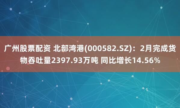 广州股票配资 北部湾港(000582.SZ)：2月完成货物吞吐量2397.93万吨 同比增长14.56%