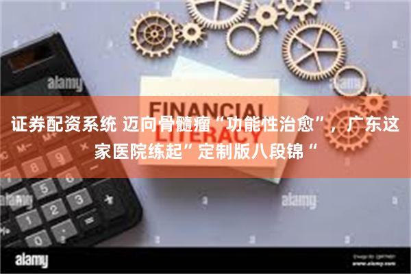 证券配资系统 迈向骨髓瘤“功能性治愈”，广东这家医院练起”定制版八段锦“