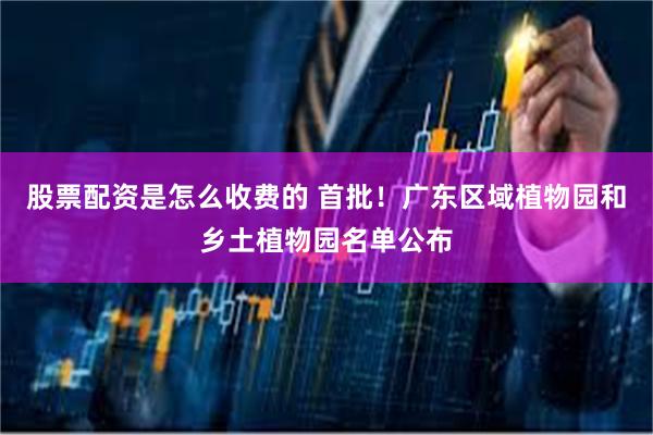 股票配资是怎么收费的 首批！广东区域植物园和乡土植物园名单公布