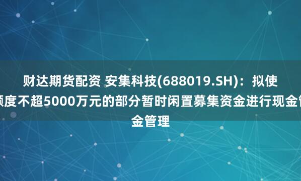 财达期货配资 安集科技(688019.SH)：拟使用额度不超5000万元的部分暂时闲置募集资金进行现金管理