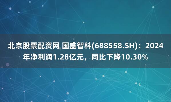 北京股票配资网 国盛智科(688558.SH)：2024年净利润1.28亿元，同比下降10.30%