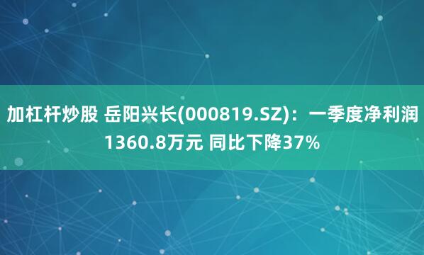 加杠杆炒股 岳阳兴长(000819.SZ)：一季度净利润1360.8万元 同比下降37%