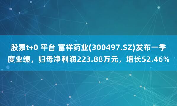 股票t+0 平台 富祥药业(300497.SZ)发布一季度业绩，归母净利润223.88万元，增长52.46%