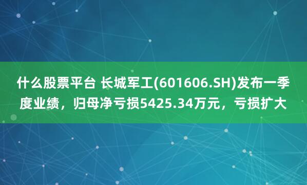 什么股票平台 长城军工(601606.SH)发布一季度业绩，归母净亏损5425.34万元，亏损扩大