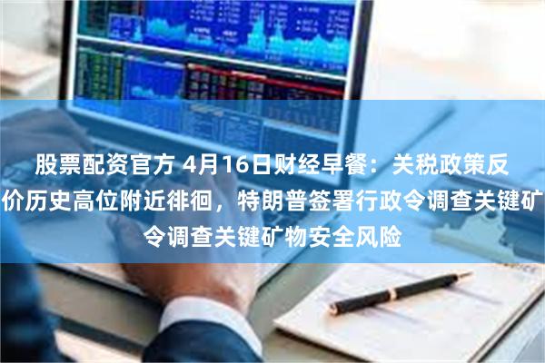 股票配资官方 4月16日财经早餐：关税政策反反复复，金价历史高位附近徘徊，特朗普签署行政令调查关键矿物安全风险