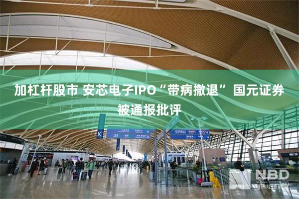 加杠杆股市 安芯电子IPO“带病撤退” 国元证券被通报批评