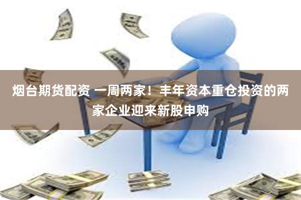 烟台期货配资 一周两家！丰年资本重仓投资的两家企业迎来新股申购