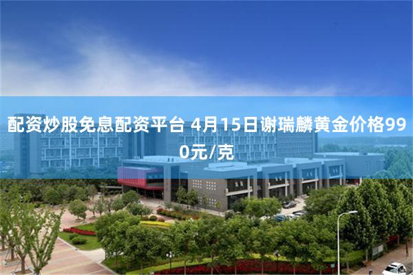 配资炒股免息配资平台 4月15日谢瑞麟黄金价格990元/克