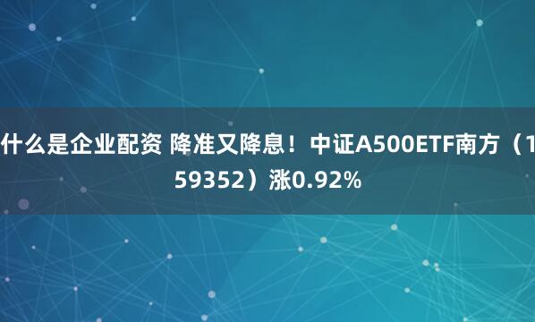 什么是企业配资 降准又降息！中证A500ETF南方（159352）涨0.92%