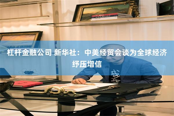 杠杆金融公司 新华社：中美经贸会谈为全球经济纾压增信