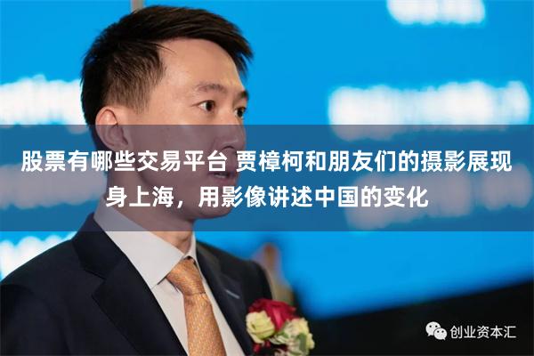股票有哪些交易平台 贾樟柯和朋友们的摄影展现身上海，用影像讲述中国的变化
