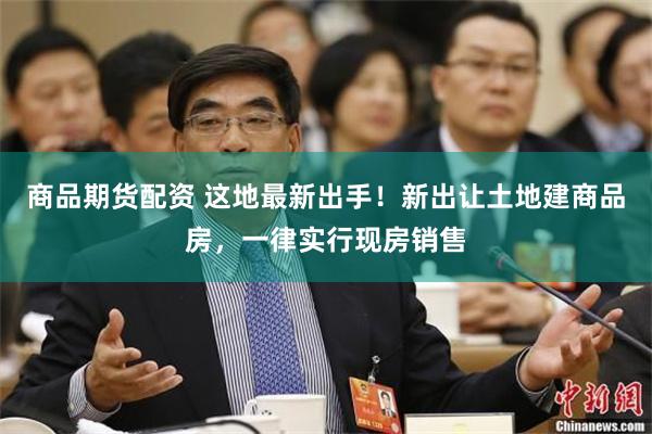 商品期货配资 这地最新出手！新出让土地建商品房，一律实行现房销售
