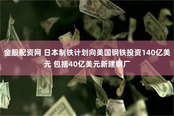 金股配资网 日本制铁计划向美国钢铁投资140亿美元 包括40亿美元新建钢厂