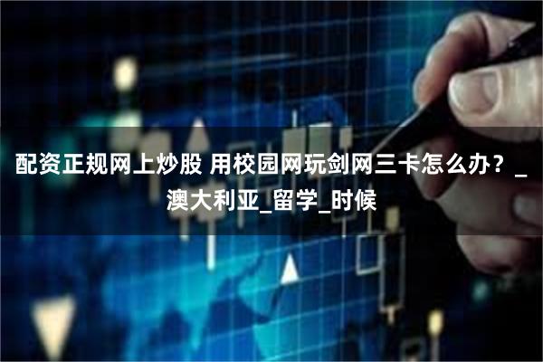 配资正规网上炒股 用校园网玩剑网三卡怎么办？_澳大利亚_留学_时候