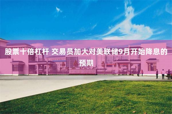 股票十倍杠杆 交易员加大对美联储9月开始降息的预期