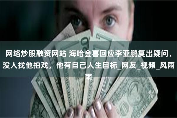 网络炒股融资网站 海哈金喜回应李亚鹏复出疑问，没人找他拍戏，他有自己人生目标_网友_视频_风雨