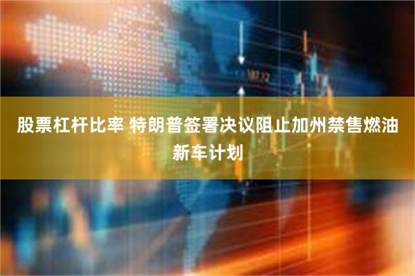 股票杠杆比率 特朗普签署决议阻止加州禁售燃油新车计划