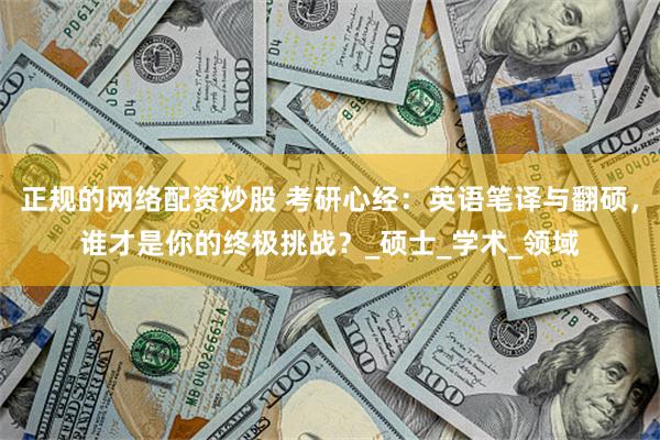 正规的网络配资炒股 考研心经：英语笔译与翻硕，谁才是你的终极挑战？_硕士_学术_领域