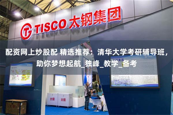 配资网上炒股配 精选推荐：清华大学考研辅导班，助你梦想起航_独峰_教学_备考