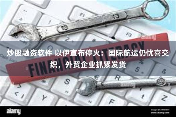 炒股融资软件 以伊宣布停火：国际航运仍忧喜交织，外贸企业抓紧发货