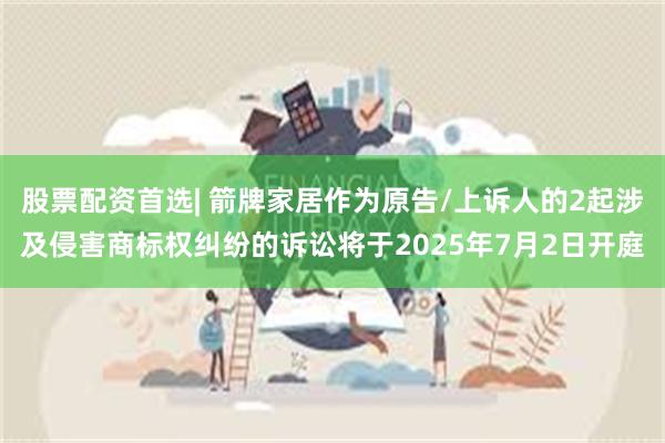 股票配资首选| 箭牌家居作为原告/上诉人的2起涉及侵害商标权纠纷的诉讼将于2025年7月2日开庭
